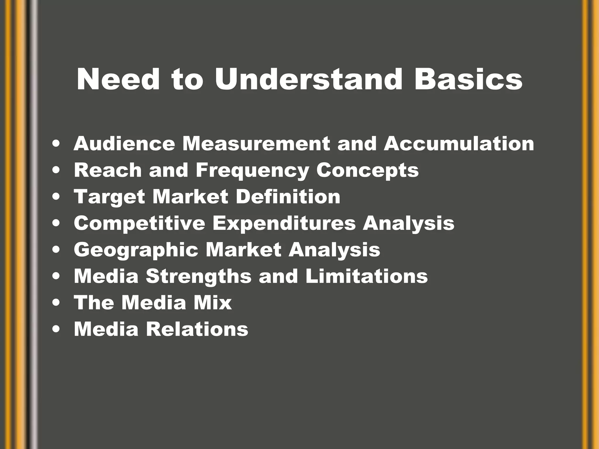 Need to Understand Basics Audience Measurement and Accumulation Reach and Frequency Concepts Target Market Definition Competitive Expenditures Analysis Geographic Market Analysis Media Strengths and Limitations The Media Mix  Media Relations 