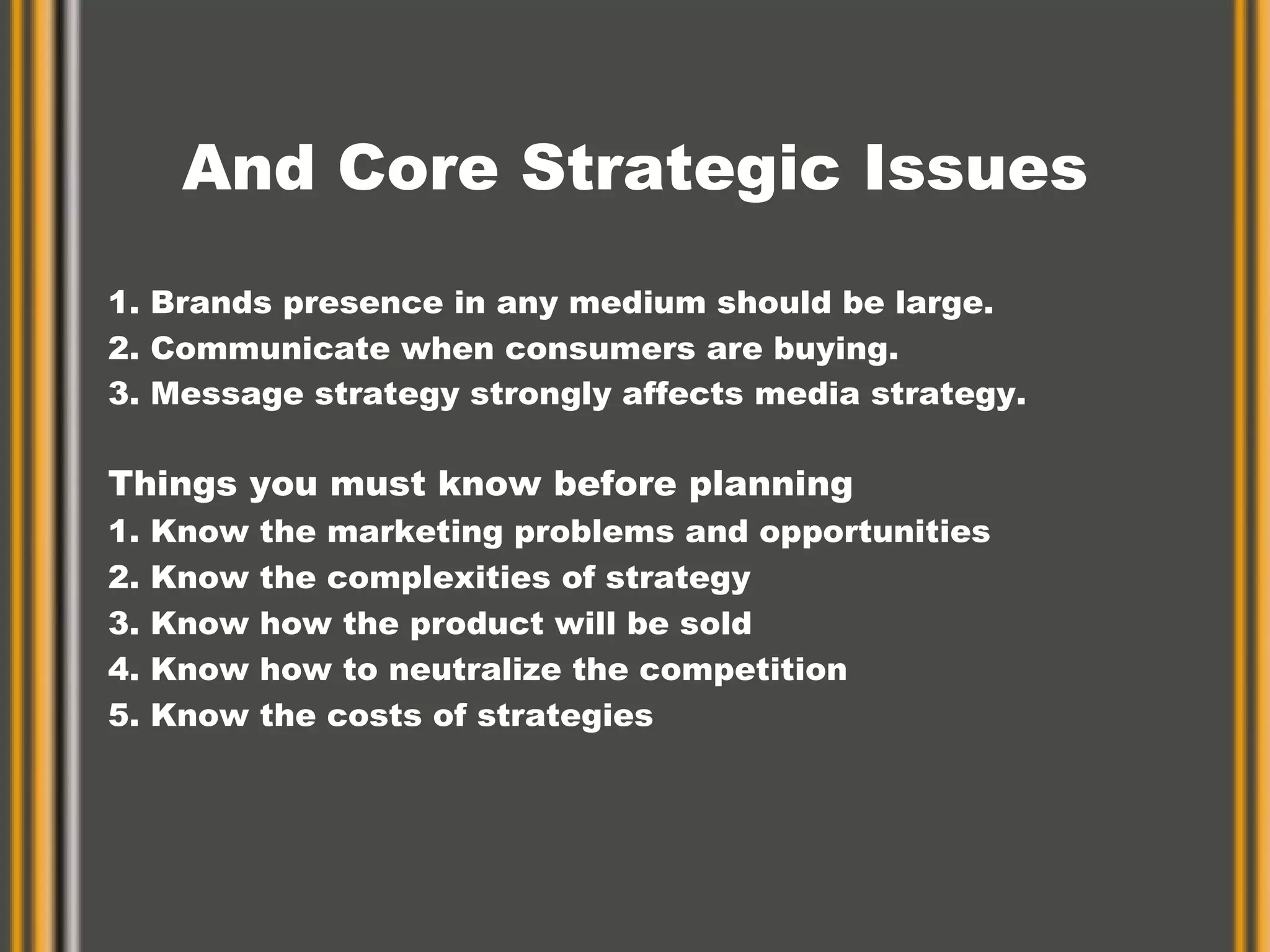 And Core Strategic Issues 1. Brands presence in any medium should be large. 2. Communicate when consumers are buying. 3. Message strategy strongly affects media strategy.   Things you must know before planning  1. Know the marketing problems and opportunities 2. Know the complexities of strategy 3. Know how the product will be sold 4. Know how to neutralize the competition 5. Know the costs of strategies 