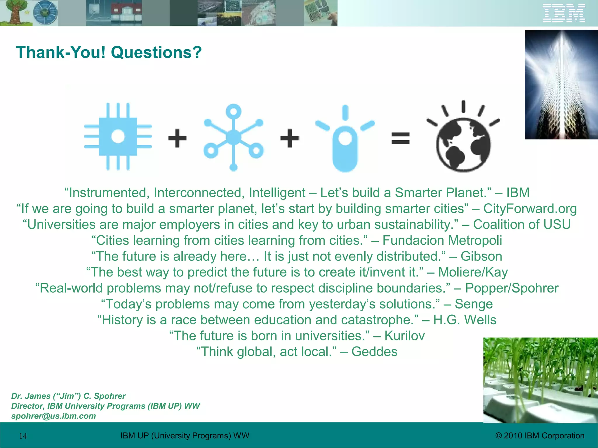 14 © 2010 IBM CorporationIBM UP (University Programs) WW
Thank-You! Questions?
Dr. James (“Jim”) C. Spohrer
Director, IBM University Programs (IBM UP) WW
spohrer@us.ibm.com
“Instrumented, Interconnected, Intelligent – Let’s build a Smarter Planet.” – IBM
“If we are going to build a smarter planet, let’s start by building smarter cities” – CityForward.org
“Universities are major employers in cities and key to urban sustainability.” – Coalition of USU
“Cities learning from cities learning from cities.” – Fundacion Metropoli
“The future is already here… It is just not evenly distributed.” – Gibson
“The best way to predict the future is to create it/invent it.” – Moliere/Kay
“Real-world problems may not/refuse to respect discipline boundaries.” – Popper/Spohrer
“Today’s problems may come from yesterday’s solutions.” – Senge
“History is a race between education and catastrophe.” – H.G. Wells
“The future is born in universities.” – Kurilov
“Think global, act local.” – Geddes
 