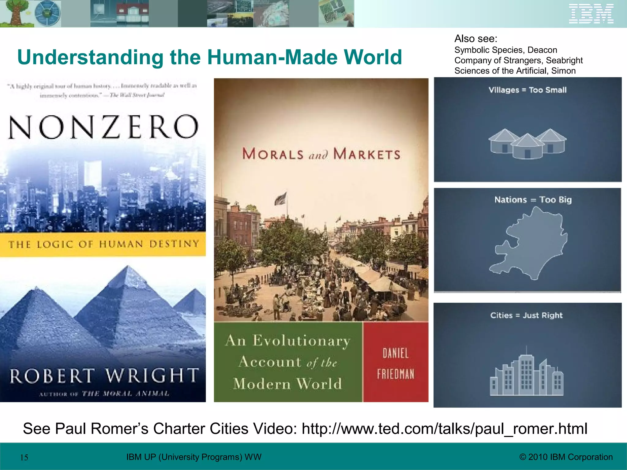 15 © 2010 IBM CorporationIBM UP (University Programs) WW
Understanding the Human-Made World
See Paul Romer’s Charter Cities Video: http://www.ted.com/talks/paul_romer.html
Also see:
Symbolic Species, Deacon
Company of Strangers, Seabright
Sciences of the Artificial, Simon
 