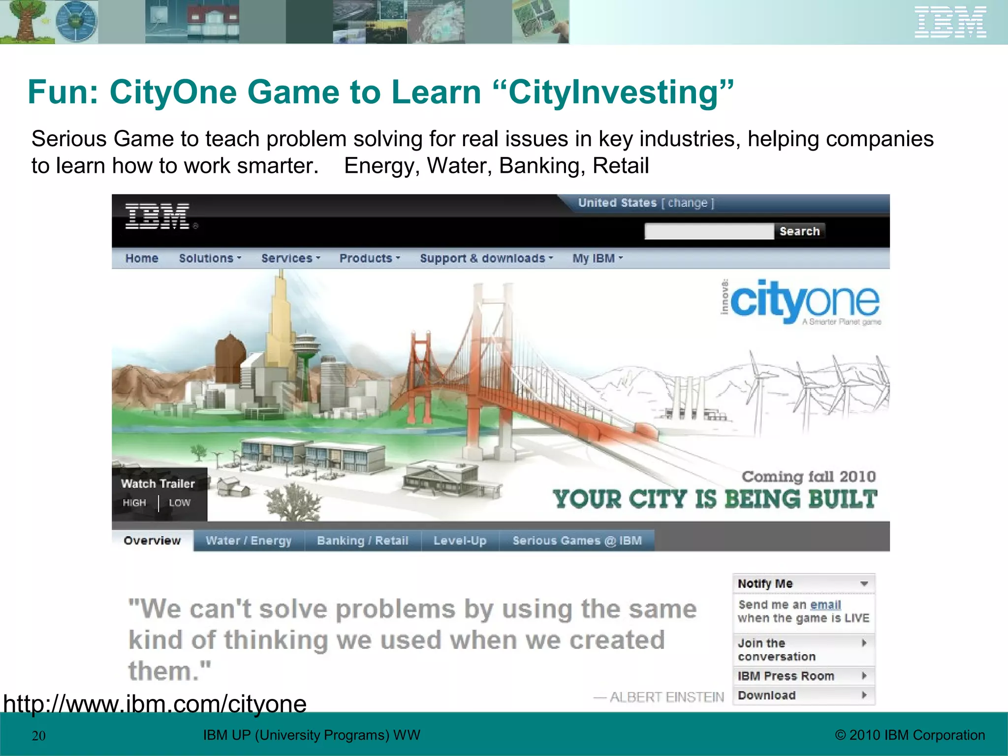 20 © 2010 IBM CorporationIBM UP (University Programs) WW
Fun: CityOne Game to Learn “CityInvesting”
Serious Game to teach problem solving for real issues in key industries, helping companies
to learn how to work smarter. Energy, Water, Banking, Retail
http://www.ibm.com/cityone
 