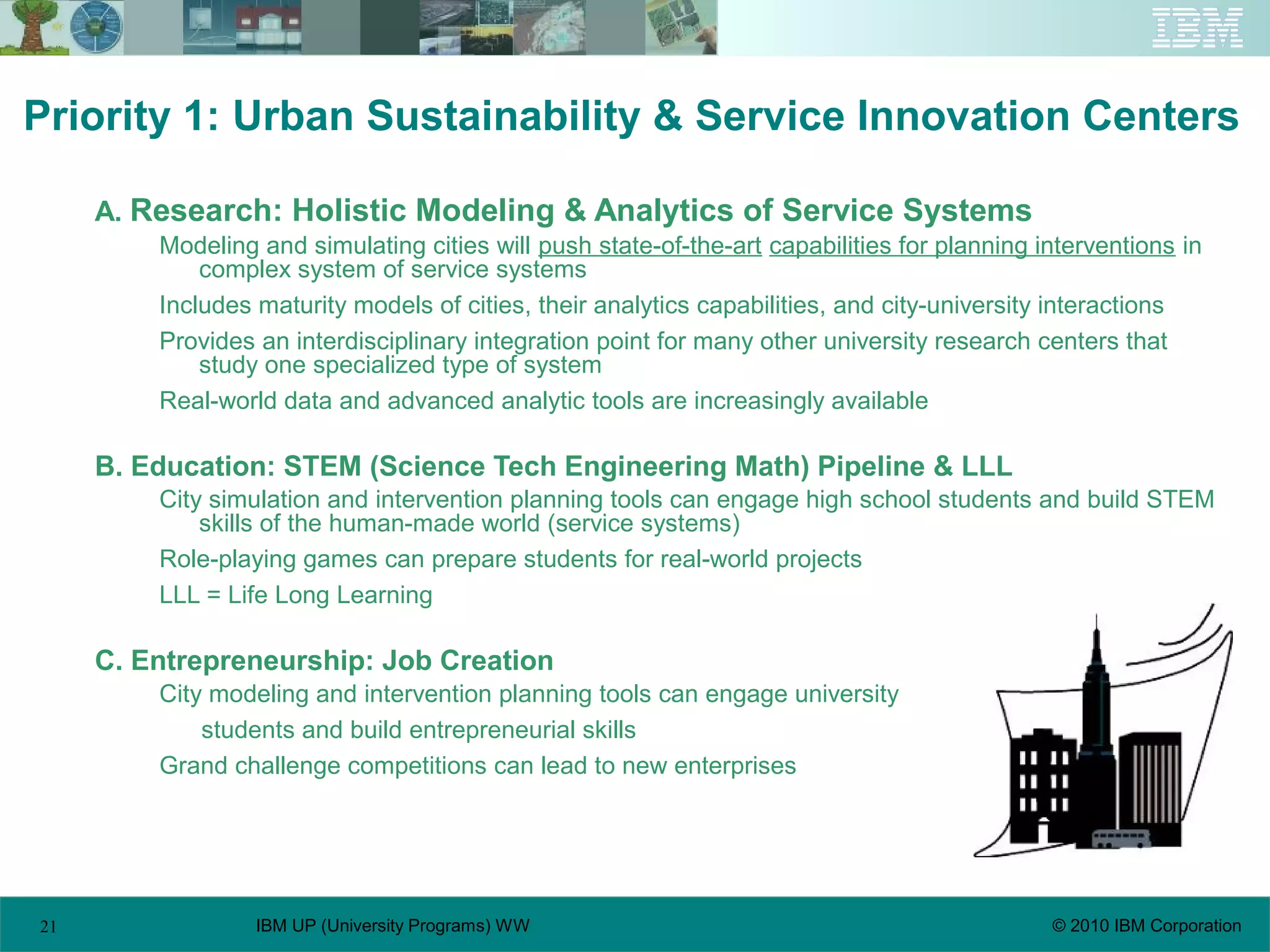 21 © 2010 IBM CorporationIBM UP (University Programs) WW
Priority 1: Urban Sustainability & Service Innovation Centers
A. Research: Holistic Modeling & Analytics of Service Systems
Modeling and simulating cities will push state-of-the-art capabilities for planning interventions in
complex system of service systems
Includes maturity models of cities, their analytics capabilities, and city-university interactions
Provides an interdisciplinary integration point for many other university research centers that
study one specialized type of system
Real-world data and advanced analytic tools are increasingly available
B. Education: STEM (Science Tech Engineering Math) Pipeline & LLL
City simulation and intervention planning tools can engage high school students and build STEM
skills of the human-made world (service systems)
Role-playing games can prepare students for real-world projects
LLL = Life Long Learning
C. Entrepreneurship: Job Creation
City modeling and intervention planning tools can engage university
students and build entrepreneurial skills
Grand challenge competitions can lead to new enterprises
 