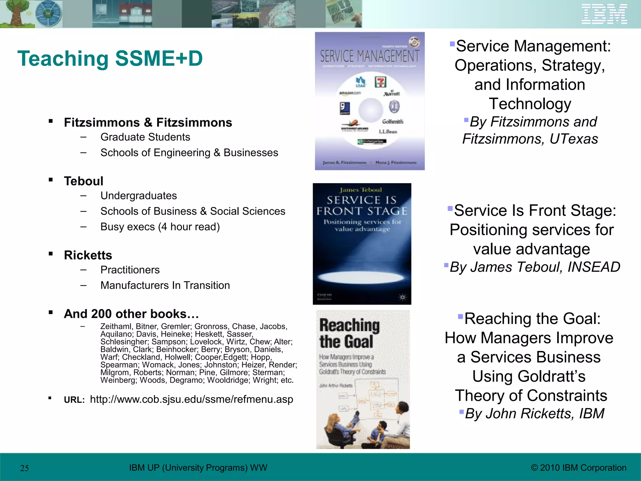 25 © 2010 IBM CorporationIBM UP (University Programs) WW
Teaching SSME+D
 Fitzsimmons & Fitzsimmons
– Graduate Students
– Schools of Engineering & Businesses
 Teboul
– Undergraduates
– Schools of Business & Social Sciences
– Busy execs (4 hour read)
 Ricketts
– Practitioners
– Manufacturers In Transition
 And 200 other books…
– Zeithaml, Bitner, Gremler; Gronross, Chase, Jacobs,
Aquilano; Davis, Heineke; Heskett, Sasser,
Schlesingher; Sampson; Lovelock, Wirtz, Chew; Alter;
Baldwin, Clark; Beinhocker; Berry; Bryson, Daniels,
Warf; Checkland, Holwell; Cooper,Edgett; Hopp,
Spearman; Womack, Jones; Johnston; Heizer, Render;
Milgrom, Roberts; Norman; Pine, Gilmore; Sterman;
Weinberg; Woods, Degramo; Wooldridge; Wright; etc.
 URL: http://www.cob.sjsu.edu/ssme/refmenu.asp
Reaching the Goal:
How Managers Improve
a Services Business
Using Goldratt’s
Theory of Constraints
By John Ricketts, IBM
Service Management:
Operations, Strategy,
and Information
Technology
By Fitzsimmons and
Fitzsimmons, UTexas
Service Is Front Stage:
Positioning services for
value advantage
By James Teboul, INSEAD
 