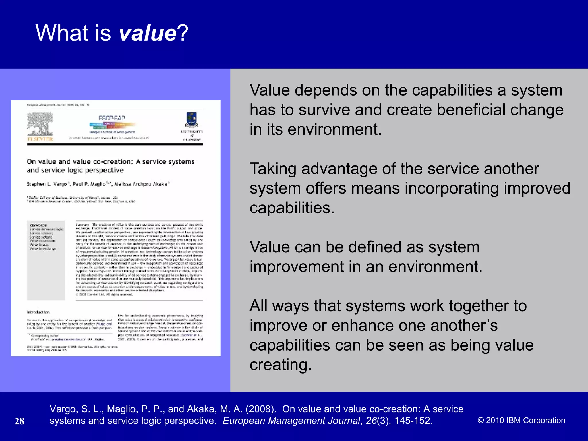 © 2005 IBM Corporation
28 © 2010 IBM Corporation
What is value?
Value depends on the capabilities a system
has to survive and create beneficial change
in its environment.
Taking advantage of the service another
system offers means incorporating improved
capabilities.
Value can be defined as system
improvement in an environment.
All ways that systems work together to
improve or enhance one another’s
capabilities can be seen as being value
creating.
Vargo, S. L., Maglio, P. P., and Akaka, M. A. (2008). On value and value co-creation: A service
systems and service logic perspective. European Management Journal, 26(3), 145-152.
 