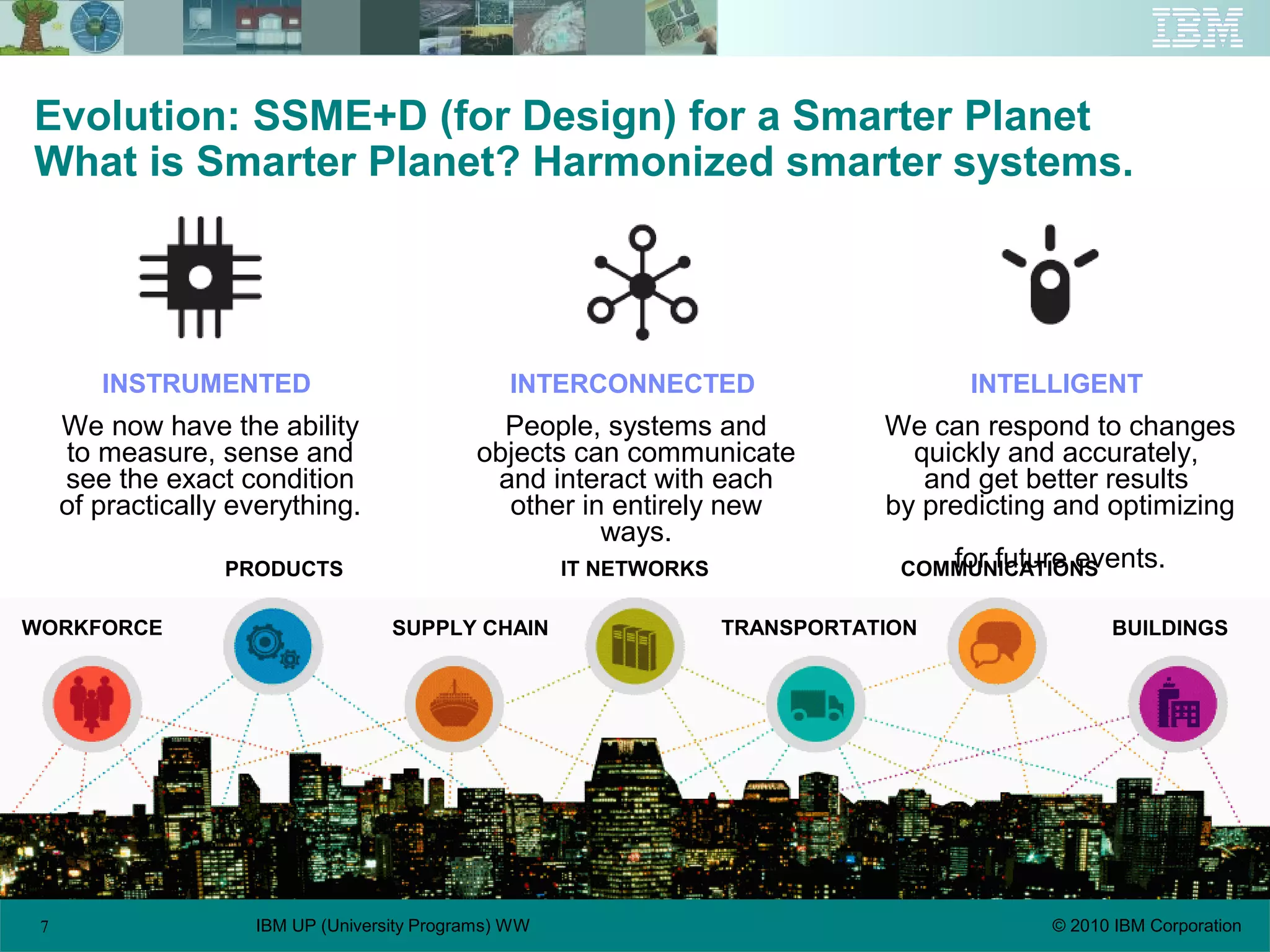 7 © 2010 IBM CorporationIBM UP (University Programs) WW
Evolution: SSME+D (for Design) for a Smarter Planet
What is Smarter Planet? Harmonized smarter systems.
INSTRUMENTED
We now have the ability
to measure, sense and
see the exact condition
of practically everything.
INTERCONNECTED
People, systems and
objects can communicate
and interact with each
other in entirely new
ways.
INTELLIGENT
We can respond to changes
quickly and accurately,
and get better results
by predicting and optimizing
for future events.
WORKFORCE
PRODUCTS
SUPPLY CHAIN
COMMUNICATIONS
TRANSPORTATION BUILDINGS
IT NETWORKS
 