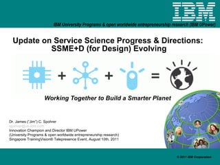 Update on Service Science Progress & Directions:  SSME+D (for Design) Evolving Working Together to Build a Smarter Planet Dr. James (“Jim”) C. Spohrer [email_address] Innovation Champion and Director IBM UPower (University Programs & open worldwide entrepreneurship research) Singapore TrainingVision® Telepresence Event, August 10th, 2011 