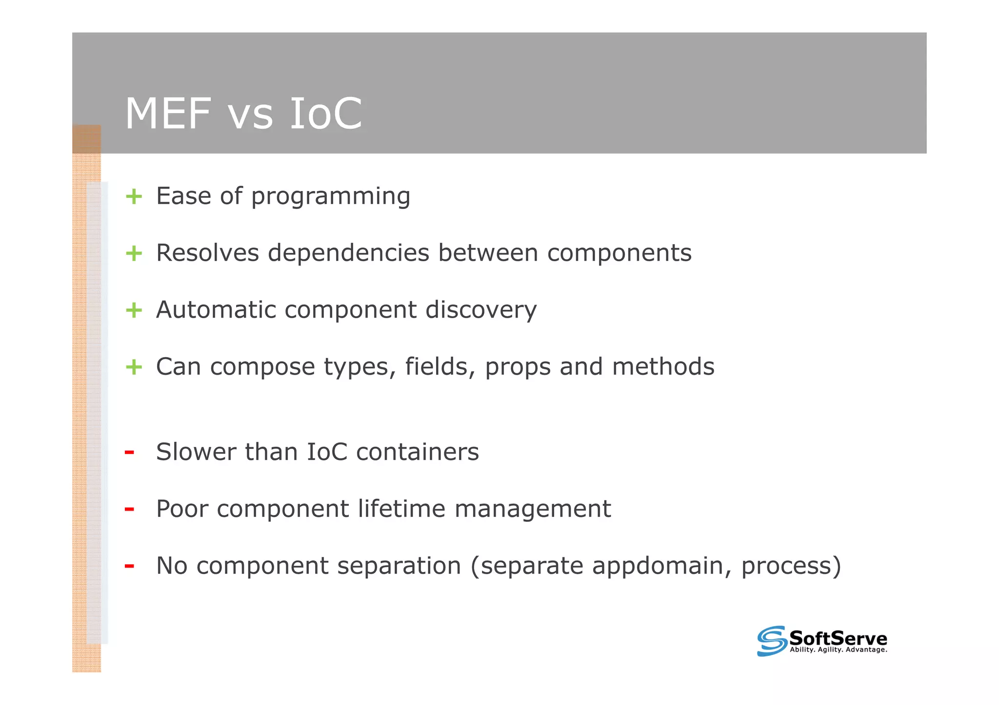 MEF vs IoC
+ Ease of programming

+ Resolves dependencies between components

+ Automatic component discovery

+ Can compose types, fields, props and methods


- Slower than IoC containers

- Poor component lifetime management

- No component separation (separate appdomain, process)
 
