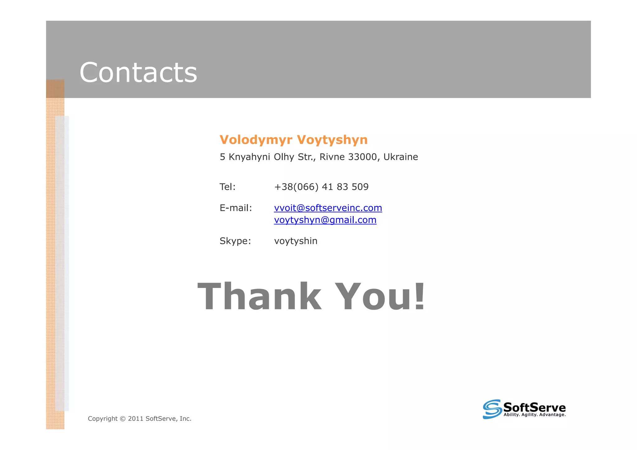 Contacts

                                   Volodymyr Voytyshyn
                                   5 Knyahyni Olhy Str., Rivne 33000, Ukraine


                                   Tel:       +38(066) 41 83 509

                                   E-mail:    vvoit@softserveinc.com
                                              voytyshyn@gmail.com

                                   Skype:     voytyshin




                                   Thank You!


Copyright © 2011 SoftServe, Inc.
 