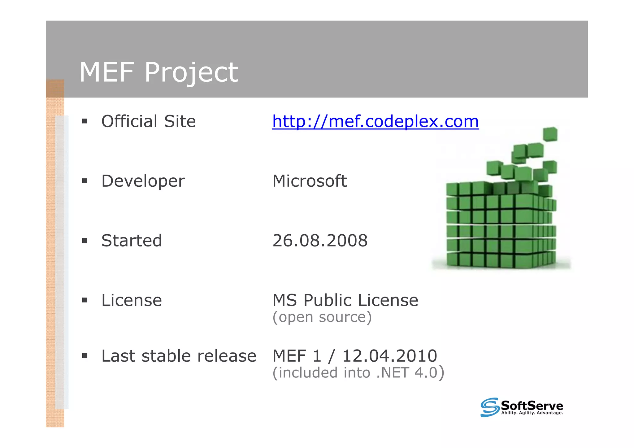 MEF Project
 Official Site      http://mef.codeplex.com


 Developer          Microsoft


 Started            26.08.2008


 License            MS Public License
                    (open source)

 Last stable release MEF 1 / 12.04.2010
                    (included into .NET 4.0)
 