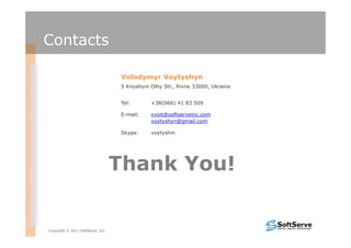 Contacts

                                   Volodymyr Voytyshyn
                                   5 Knyahyni Olhy Str., Rivne 33000, Ukraine


                                   Tel:       +38(066) 41 83 509

                                   E-mail:    vvoit@softserveinc.com
                                              voytyshyn@gmail.com

                                   Skype:     voytyshin




                                   Thank You!


Copyright © 2011 SoftServe, Inc.
 