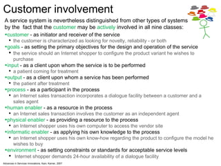 A service system is nevertheless distinguished from other types of systems by the  fact that the  customer  may be  actively  involved in  all nine classes: customer  - as initiator and receiver of the service  the customer is characterized as looking for novelty, reliability - or both goals  - as setting the primary objectives for the design and operation of the service t he service should an Internet shopper to configure the product variant he wishes to purchase input  - as a client upon whom the service is to be performed  a patient coming for treatment output  - as a client upon whom a service has been performed  the patient after treatment process  - as a participant in the process  an Internet sales transaction incorporates a dialogue facility between a customer and a sales agent human enabler  - as a resource in the process an Internet sales transaction involves the customer as an independent agent physical enabler  - as providing a resource to the process  an Internet shopper uses his own computer to access the vendor site informatic enabler  - as applying his own knowledge to the process an Internet shopper uses his own know-how regarding the product to configure the model he wishes to buy environment  - as setting constraints or standards for acceptable service levels Internet shopper demands 24-hour availability of a dialogue facility Advances in Services Innovations, Kani, Karner, 2007 Customer involvement  