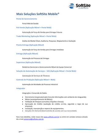 Mais Soluções SoftSite Mobile®
Portal de Gerenciamento

       Portal Web de Gestão

Pré-Venda (Aplicação Móvel + Portal Web)

       Automação de Força de Vendas para Entregas Futuras

Trade Marketing (Aplicação Móvel + Portal Web)

       Análise de Market Share, Auditoria, Pesquisas, Mapeamento e Avaliação

Pronta Entrega (Aplicação Móvel)

       Automação de Força de Vendas para Entregas Imediatas

Entrega (Aplicação Móvel)

       Automação do Processo de Entregas

Supervisor (Aplicação Móvel)

       Relatórios Gerenciais e Gerenciamento Móvel da Equipe Comercial

Solução de Automação de Serviços – SAS (Aplicação Móvel + Portal Web)

       Automação de Serviços de Técnicos

Controle de Produção (Aplicação Móvel + Web)

       Automação de Atividades do Processo Industrial

Integrador

       Integração e Conversão de Dados

             Sincronismo (responsável pela troca de informações com ambiente de retaguarda);
             Metas (acompanhamento de Metas);
             Validação de Cheques (consultas à Equifax e Serasa);
             Aprovação de Crédito (avaliação de crédito on-line, seguindo a regra de sua
             empresa);
             Instalação, manutenção e reparos de equipamentos;
             Soluções On-Demand (desenvolvidas de acordo com sua necessidade).


Para mais detalhes, visite nosso site www.softsite.com.br ou entre em contato conosco através
do e-mail comercial@softsite.com.br.




                                                                         ®
                                                     Layout SoftSite Mobile Pré-Venda
                                                                    Modelo Integração
     11
 