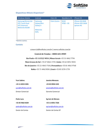 Dispositivos Móveis Disponíveis*

  Windows Mobile          Android            Palm OS          BlackBerry OS   iPhone OS
  Samsung Omnia Lite      Samsung            Palm Centro      8520            IPhone 3GS 8GB
  HTC Touch Dual          Galaxy Mini                         9700 – 3G       IPhone 3GS 16GB
  HTC Diamond             Galaxy 5                                            Iphone 4G
  Motorola A3100
                          Motorola
                          Defy



*Dentre outros.

Contato

                    comercial@softsite.com.br | www.softsite.com.br

                         Central de Vendas – 0800-601-8989

               São Paulo +55 113522 9054 | Minas Gerais +55 31 4062 7794

              Mato Grosso do Sul + 55 67 4062-1735 | Goiás +55 62 4051-9034

              Rio de Janeiro +55 21 4063-7181| Pernambuco +55 81 4062 9768

                     Bahia +55 71 4062 8581 |Ceará +55 85 3278 1778




Yure Sabino                             Janaína Menezes

+55 11 8253 2301                        +55 85 9958 1333

yure@softsite.com.br                    janaina@softsite.com.br

Diretor Comercial                       Gerente Comercial



Pedro Lyra                              Eg-lom de Moraes

+55 85 9662 6639                        +55 11 8591-7326

pedro@softsite.com.br                   eg-lom@softsite.com.br

Gestor de Contas                        Gestor de Contas SP




                                                                          ®
                                                   Layout SoftSite Mobile Pré-Venda
                                                                  Modelo Integração
     12
 