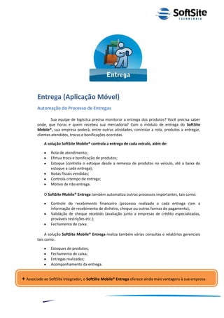 Entrega (Aplicação Móvel)
        Automação do Processo de Entregas

                Sua equipe de logística precisa monitorar a entrega dos produtos? Você precisa saber
        onde, que horas e quem recebeu sua mercadoria? Com o módulo de entrega do SoftSite
        Mobile®, sua empresa poderá, entre outras atividades, controlar a rota, produtos a entregar,
        clientes atendidos, trocas e bonificações ocorridas.

            A solução SoftSite Mobile® controla a entrega de cada veículo, além de:

                  Rota de atendimento;
                  Efetua troca e bonificação de produtos;
                  Estoque (controla o estoque desde a remessa de produtos no veículo, até a baixa do
                  estoque a cada entrega);
                  Notas fiscais vendidas;
                  Controla o tempo de entrega;
                  Motivo de não entrega.

            O SoftSite Mobile® Entrega também automatiza outros processos importantes, tais como:

                  Controle do recebimento financeiro (processo realizado a cada entrega com a
                  informação de recebimento de dinheiro, cheque ou outras formas de pagamento);
                  Validação de cheque recebido (avaliação junto a empresas de crédito especializadas,
                  prováveis restrições etc.);
                  Fechamento de caixa.

             A solução SoftSite Mobile® Entrega realiza também várias consultas e relatórios gerenciais
        tais como:

                  Estoques de produtos;
                  Fechamento de caixa;
                  Entregas realizadas;
                  Acompanhamento da entrega.


+ Associado ao SoftSite Integrador, o SoftSite Mobile® Entrega oferece ainda mais vantagens à sua empresa.


                                                                                  ®
                                                              Layout SoftSite Mobile Pré-Venda
                                                                             Modelo Integração
              8
 