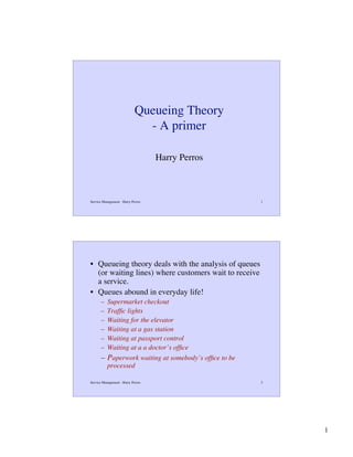 Queueing Theory
- A primer
Harry Perros

Service Management - Harry Perros

1

• Queueing theory deals with the analysis of queues
(or waiting lines) where customers wait to receive
a service.
• Queues abound in everyday life!
–
–
–
–
–
–

Supermarket checkout
Trafﬁc lights
Waiting for the elevator
Waiting at a gas station
Waiting at passport control
Waiting at a a doctor’s ofﬁce
– Paperwork waiting at somebody’s ofﬁce to be
processed
Service Management - Harry Perros

2

1

 