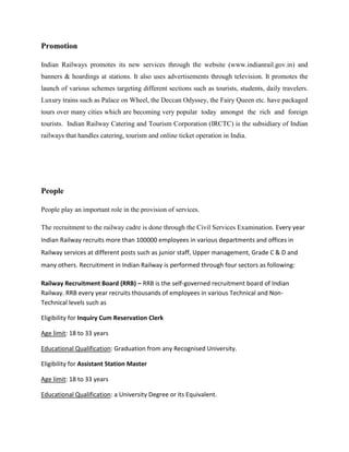 Promotion
Indian Railways promotes its new services through the website (www.indianrail.gov.in) and
banners & hoardings at stations. It also uses advertisements through television. It promotes the
launch of various schemes targeting different sections such as tourists, students, daily travelers.
Luxury trains such as Palace on Wheel, the Deccan Odyssey, the Fairy Queen etc. have packaged
tours over many cities which are becoming very popular today amongst the rich and foreign
tourists. Indian Railway Catering and Tourism Corporation (IRCTC) is the subsidiary of Indian
railways that handles catering, tourism and online ticket operation in India.
People
People play an important role in the provision of services.
The recruitment to the railway cadre is done through the Civil Services Examination. Every year
Indian Railway recruits more than 100000 employees in various departments and offices in
Railway services at different posts such as junior staff, Upper management, Grade C & D and
many others. Recruitment in Indian Railway is performed through four sectors as following:
Railway Recruitment Board (RRB) – RRB is the self-governed recruitment board of Indian
Railway. RRB every year recruits thousands of employees in various Technical and Non-
Technical levels such as
Eligibility for Inquiry Cum Reservation Clerk
Age limit: 18 to 33 years
Educational Qualification: Graduation from any Recognised University.
Eligibility for Assistant Station Master
Age limit: 18 to 33 years
Educational Qualification: a University Degree or its Equivalent.
 