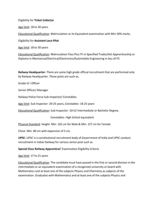 Eligibility for Ticket Collector
Age limit: 18 to 30 years
Educational Qualification: Matriculation or its Equivalent examination with Min 50% marks.
Eligibility for Assistant Loco Pilot
Age limit: 18 to 30 years
Educational Qualification: Matriculation Pass Plus ITI in Specified Trades/Act Apprenticeship or
Diploma in Mechanical/Electrical/Electronics/Automobile Engineering in lieu of ITI.
Railway Headquarter- There are some high grade official recruitment that are performed only
by Railway Headquarter. These posts are such as,
Grade II/ I Officer
Senior Officer/ Manager
Railway Police Force Sub-Inspector/ Constables
Age limit: Sub Inspector- 20-25 years, Constables- 18-25 years
Educational Qualification: Sub-Inspector- 10+2/ Intermediate or Bachelor Degree,
Constables- High School equivalent
Physical Standard: Height- Min. 165 cm for Male & Min. 157 cm for Female
Chest- Min. 80 cm with expansion of 5 cm.
UPSC- UPSC is a constitutional recruitment body of Government of India and UPSC conduct
recruitment in Indian Railway for various senior post such as
Special Class Railway Apprentices’ Examination Eligibility Criteria
Age limit: 17 to 21 years
Educational Qualification: The candidate must have passed in the first or second division in the
intermediate or an equivalent examination of a recognized university or board with
Mathematics and at least one of the subjects Physics and Chemistry as subjects of the
examination. Graduates with Mathematics and at least one of the subjects Physics and
 
