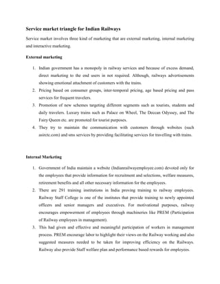 Service market triangle for Indian Railways
Service market involves three kind of marketing that are external marketing, internal marketing
and interactive marketing.
External marketing
1. Indian government has a monopoly in railway services and because of excess demand,
direct marketing to the end users in not required. Although, railways advertisements
showing emotional attachment of customers with the trains.
2. Pricing based on consumer groups, inter-temporal pricing, age based pricing and pass
services for frequent travelers.
3. Promotion of new schemes targeting different segments such as tourists, students and
daily travelers. Luxury trains such as Palace on Wheel, The Deccan Odyssey, and The
Fairy Queen etc. are promoted for tourist purposes.
4. They try to maintain the communication with customers through websites (such
asirctc.com) and sms services by providing facilitating services for travelling with trains.
Internal Marketing
1. Government of India maintain a website (Indianrailwayemployee.com) devoted only for
the employees that provide information for recruitment and selections, welfare measures,
retirement benefits and all other necessary information for the employees.
2. There are 291 training institutions in India proving training to railway employees.
Railway Staff College is one of the institutes that provide training to newly appointed
officers and senior managers and executives. For motivational purposes, railway
encourages empowerment of employees through machineries like PREM (Participation
of Railway employees in management).
3. This had given and effective and meaningful participation of workers in management
process. PREM encourage labor to highlight their views on the Railway working and also
suggested measures needed to be taken for improving efficiency on the Railways.
Railway also provide Staff welfare plan and performance based rewards for employees.
 
