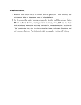 Interactive marketing
1. Frontline staff comes directly in contact with the passengers. Their unfriendly and
discourteous behavior worsens the image of Indian Railways.
2. So Government has started training programs for frontline staff like Assistant Station
Master, on board staff viz. catering & Train Examiners, TTEs, RPF etc. and those
working enquiry, Reservation, Booking, Parcel Office, Telephone Enquiry, ‘May I Help
You’ counters for improving their interpersonal skills and equip them for dealing with
rail customers. Customer Care Institutes in India takes care for frontline staff training.
 