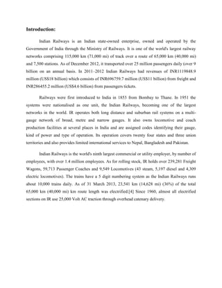 Introduction:
Indian Railways is an Indian state-owned enterprise, owned and operated by the
Government of India through the Ministry of Railways. It is one of the world's largest railway
networks comprising 115,000 km (71,000 mi) of track over a route of 65,000 km (40,000 mi)
and 7,500 stations. As of December 2012, it transported over 25 million passengers daily (over 9
billion on an annual basis. In 2011–2012 Indian Railways had revenues of INR1119848.9
million (US$18 billion) which consists of INR696759.7 million (US$11 billion) from freight and
INR286455.2 million (US$4.6 billion) from passengers tickets.
Railways were first introduced to India in 1853 from Bombay to Thane. In 1951 the
systems were nationalised as one unit, the Indian Railways, becoming one of the largest
networks in the world. IR operates both long distance and suburban rail systems on a multi-
gauge network of broad, metre and narrow gauges. It also owns locomotive and coach
production facilities at several places in India and are assigned codes identifying their gauge,
kind of power and type of operation. Its operation covers twenty four states and three union
territories and also provides limited international services to Nepal, Bangladesh and Pakistan.
Indian Railways is the world's ninth largest commercial or utility employer, by number of
employees, with over 1.4 million employees. As for rolling stock, IR holds over 239,281 Freight
Wagons, 59,713 Passenger Coaches and 9,549 Locomotives (43 steam, 5,197 diesel and 4,309
electric locomotives). The trains have a 5 digit numbering system as the Indian Railways runs
about 10,000 trains daily. As of 31 March 2013, 23,541 km (14,628 mi) (36%) of the total
65,000 km (40,000 mi) km route length was electrified.[4] Since 1960, almost all electrified
sections on IR use 25,000 Volt AC traction through overhead catenary delivery.
 