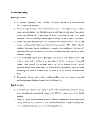 Product Offering:
Passenger Services
1. A standard passenger train consists of eighteen coaches, but popular trains can
have 26 coaches or even more.
2. Provision for purchasing tickets via online mode (website of Indian Railway) and offline
mode-purchasing tickets from the ticket counter at each station is well set up. Reservation
against cancellation service is a provision for shared berth in case the travel ticket is not
confirmed. All current passenger service is provided using electric or diesel locomotives.
3. Several long trains are composed of two to three classes of travel, such as a 1st and 2nd
classes which have different pricing systems for various amenities. The 1st Class refers to
coaches with separate cabins, coaches can or cannot be air-conditioned. 3-tier non- AC
coaches and 2nd class seating coaches, which are highly popular among passengers going
on shorter journeys.
4. In air-conditioned sleeper classes passengers are provided with sheets, pillows and
blankets. Meals and refreshments are provided, to all the passengers of reserved
classes, either through the on-board pantry service or through special catering
arrangements in trains without pantry car. Unreserved coach passengers have options of
purchasing from licensed vendors either on board or on the platform of intermediate
stops.
5. The amenities depend on the popularity and length of the route. Lavatories are communal
and feature both the Indian style as well as the Western style.
Freight Services
1. Indian Railways carries a huge variety of goods such as mineral ores, fertilizers, iron &
steel, petrochemicals, agricultural products, etc. 70% of revenue comes from freight
services.
2. Freight is a profit making business segment of Indian Railways and is the backbone of
railway revenues. But, recently it is seen that the market share of Indian Railways has
been consistently shrinking and railways is losing out to road.
 