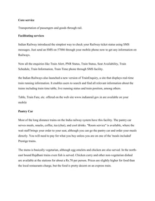 Core service
Transportation of passengers and goods through rail.
Facilitating services
Indian Railway introduced the simplest way to check your Railway ticket status using SMS
messages. Just send an SMS on 57886 through your mobile phone now to get any information on
Railways.
Now all the enquiries like Train Alert, PNR Status, Train Status, Seat Availability, Train
Schedule, Train Information, Train Time phone through SMS facility.
the Indian Railways also launched a new version of TrainEnquiry, a site that displays real-time
train running information. It enables users to search and find all relevant information about the
trains including train time table, live running status and train position, among others.
Table, Train Fare, etc. offered on the web site www.indianrail.gov.in are available on your
mobile
Pantry Car
Most of the long distance trains on the India railway system have this facility. The pantry car
serves meals, snacks, coffee, tea (chai), and cool drinks. "Room service" is available, where the
wait staff brings your order to your seat, although you can go the pantry car and order your meals
directly. You will need to pay for what you buy unless you are on one of the 'meals included'
Prestige trains.
The menu is basically vegetarian, although egg omelets and chicken are also served. In the north-
east bound Rajdhani trains even fish is served. Chicken curry and other non-vegetarian dished
are available at the stations for about a Rs.70 per person. Prices are slightly higher for food than
the local restaurants charge, but the food is pretty decent on an express train.
 