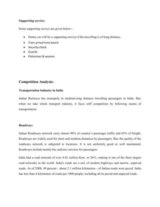 Supporting service:
Some supporting service are given below:-
Pantry car will be a supporting service if the travelling is of long distance.
Train arrival time board
Security check
Guards
Policeman & women
Competition Analysis:
Transportation Industry in India
Indian Railways has monopoly in medium-long distance travelling passengers in India. But,
when we take whole transport industry, it faces stiff competition by following means of
transportation:
Roadways
Indian Roadways network carry almost 90% of country’s passenger traffic and 65% of freight.
Roadways are widely used for short and medium distances by passengers. But, the quality of the
roadways network is subjected to locations. It is not uniformly good or well maintained.
Roadways include mainly bus and taxi services for passengers.
India had a road network of over 4.42 million Kms. in 2011, making it one of the three largest
road networks in the world. India's roads are a mix of modern highways and narrow, unpaved
roads. As of 2008, 49 percent - about 2.1 million kilometers - of Indian roads were paved. India
has less than 4 kilometers of roads per 1000 people, including all its paved and unpaved roads.
 