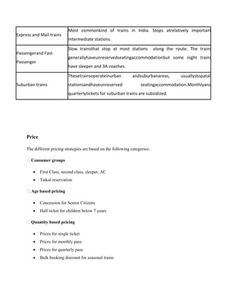 Express and Mail trains
Most commonkind of trains in India. Stops atrelatively important
intermediate stations.
Passengerand Fast
Passenger
Slow trainsthat stop at most stations along the route. The trains
generallyhaveunreservedseatingaccommodationbut some night trains
have sleeper and 3A coaches.
Suburban trains
Thesetrainsoperateinurban andsuburbanareas, usuallystopatall
stationsandhaveunreserved seatingaccommodation.Monthlyand
quarterlytickets for suburban trains are subsidized.
Price
The different pricing strategies are based on the following categories:
Consumer groups
First Class, second class, sleeper, AC
Tatkal reservation
Age based pricing
Concession for Senior Citizens
Half ticket for children below 7 years
Quantity based pricing
Prices for single ticket
Prices for monthly pass
Prices for quarterly pass
Bulk booking discount for seasonal trains
 