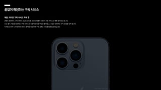 끝없이확장하는구독서비스
애플, 아이폰 구독 서비스 계획 중
콘텐츠·클라우드 구독 서비스 Apple One을 선보인 애플이 단말기 구독 서비스도 계획 중이라고 합니다.
신규 출시 기종을 임대하는 구독 서비스로 사용자의 비용 부담은 줄어들고, 기업은 안정적인 수익 모델을 갖게 됩니다.
이처럼 소비자 니즈에 따라 서비스 영역을 확장하며 구독 경제는 더욱 활성화될 전망입니다.
이미지 출처: apple.com
 