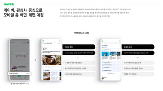 개인화 추천 트렌드 추천
내 구독 정보, 검색 및 문서 클릭 이력 기반
내 관심사 기반 추천 콘텐츠
최근 검색 키워드와 연관된 콘텐츠
내가 구독한 채널의 최신 글
네이버, 관심사 중심으로
모바일 홈 화면 개편 예정
네이버는 모바일 첫 화면에 이용자의 관심사에 따라 맞춤형 콘텐츠를 보여주는 ‘추천피드’ 기능을 테스트 중
구독, 검색, 클릭 등 이용자의 네이버 내 활동 정보를 분석하여 관심있어 할 만한 콘텐츠를 자동으로 추천
개인화된 콘텐츠가 노출됨에 따라 이용자의 체류시간이 증가할 것으로 전망
추천피드의 기능
네이버 전체 이용자들의 선호도 기반
AI가 추천하는 트렌드 토픽
요즘 뜨는 주제의 추천 콘텐츠
연령별 인기 콘텐츠
홈 화면 하단에 추천피드 노출
 