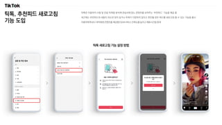 틱톡, 추천피드 새로고침
기능 도입
틱톡은 이용자의 시청 및 반응 이력을 분석해 관심사에 맞는 콘텐츠를 보여주는 ‘추천피드’ 기능을 제공 중
최근에는 추천피드의 내용이 자신과 맞지 않거나 주제가 다양하지 않다고 판단될 경우 피드를 새로고침 할 수 있는 기능을 출시
이용자에게 보다 최적화된 콘텐츠를 제공함으로써 서비스 만족도를 높이고 체류시간을 증대
틱톡 새로고침 기능 설정 방법
 