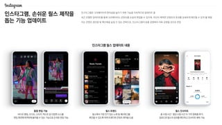 인스타그램, 손쉬운 릴스 제작을
돕는 기능 업데이트
인스타그램은 크리에이터의 편의성을 높이기 위한 기능을 지속적으로 업데이트 중
최근 진행한 업데이트를 통해 크리에이터는 콘텐츠를 손쉽게 편집할 수 있으며, 자신이 제작한 콘텐츠의 효과를 상세하게 확인할 수 있게 될 예정
이는 콘텐츠 생산량 및 확산력을 높일 수 있는 전략으로, 인스타그램의 숏폼 경쟁력이 더욱 강화될 것으로 전망
통합 편집 기능
비디오 클립, 오디오, 스티커, 텍스트 등 다양한 소스를
편집 화면에 한꺼번에 불러올 수 있는 기능으로 손쉬운 편집 가능
릴스 트렌드
릴스에서 가장 인기 있는 노래 및 해시태그를
확인할 수 있도록 하여 트렌디한 콘텐츠 제작을 도움
릴스 인사이트
총 시청 시간 〮 평균 시청 시간 두 가지 항목을 추가,
업로드한 릴스의 성과를 확인하고 인사이트 획득 가능
인스타그램 릴스 업데이트 내용
 