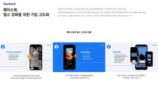 페이스북,
릴스 강화를 위한 기능 고도화
숏폼의 인기와 함께 릴스가 성장하자 페이스북도 숏폼 경쟁력을 확보하기 위해 콘텐츠 제작 기능을 고도화
다양한 콘텐츠를 업로드할 수 있도록 영상 길이를 90초로 늘리고, 보다 손쉽게 높은 퀄리티의 영상을 제작할 수 있는 템플릿 기능을 적용
영상 내 동작과 노래를 동기화하는 그루브 기능까지 추가되어 릴스 제작의 효율성과 생산성이 향상 될 것으로 기대
다양한 길이의 콘텐츠를 업로드할 수 있도록
페이스북 릴스 길이를 기존 60초에서 90초로 연장
페이스북에서 제공하는 최신 템플릿을 활용해
보다 손쉽게 릴스 영상 제작 가능
영상 내 동작과 노래 비트를 자동으로 정렬하고,
동기화하는 그루브 기능 추가
페이스북의 릴스 고도화 내용
 