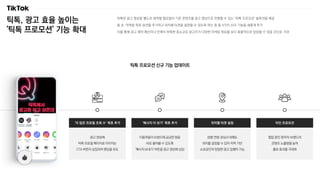 틱톡, 광고 효율 높이는
'틱톡 프로모션' 기능 확대
틱톡은 광고 영상을 별도로 제작할 필요없이 기존 콘텐츠를 광고 영상으로 전환할 수 있는 ‘틱톡 프로모션’ 솔루션을 제공
올 초, 마케팅 목표 옵션을 추가하고 위치별 타겟을 설정할 수 있도록 하는 등 총 4가지 신규 기능을 새롭게 추가
이를 통해 광고 제작 예산이나 인력이 부족한 중소규모 광고주가 다양한 마케팅 목표를 보다 효율적으로 달성할 수 있을 것으로 기대
틱톡 프로모션 신규 기능 업데이트
이용자들이 브랜드에 궁금한 점을
바로 물어볼 수 있도록
'메시지 보내기' 버튼을 광고 영상에 삽입
‘메시지 더 보기’ 목표 추가
광고 영상에
틱톡 프로필 페이지로 이어지는
CTA 버튼이 삽입되어 랜딩을 유도
‘더 많은 프로필 조회 수’ 목표 추가
협업 중인 창작자·브랜드의
콘텐츠 노출량을 높여
홍보 효과를 극대화
타인 프로모션
성별·연령·관심사 외에도
위치를 설정할 수 있어 지역 기반
소상공인의 정밀한 광고 집행이 가능
위치별 타겟 설정
 