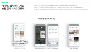 네이버, ‘옴니서치’ AI로
쇼핑 검색 서비스 고도화
네이버는 이미지〮텍스트 등 다른 형태의 정보를 동시에 인식하는 멀티모달 인공지능 ‘옴니서치’를 쇼핑 검색에 적용
이용자가 쇼핑 키워드를 검색한 후 원하는 취향의 이미지나 검색어를 추가하면 AI가 이용자의 의도를 분석해 맞춤형 상품을 추천
기존에는 패션 카테고리에만 옴니서치 기능이 적용되었으나 최근 가구·인테리어 영역으로까지 확장하였으며, 향후 AI 챗봇 서비스에도 적용 예정
네이버쇼핑 ‘옴니서치’ 주요 기능
맞춤형 검색결과 제공
텍스트·이미지 추가해 색상·속성·재질 등을 디테일하게 검색
쇼핑 영역에서 옴니서치 진입
 