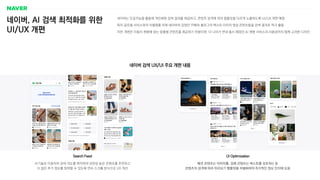 네이버, AI 검색 최적화를 위한
UI/UX 개편
네이버는 인공지능을 활용해 개인화된 검색 결과를 제공하고, 콘텐츠 성격에 따라 템플릿을 다르게 노출하도록 UI/UX 개편 예정
특히 글로벌 서비스와의 차별화를 위해 네이버의 강점인 카페와 블로그의 텍스트〮이미지〮영상 콘텐츠들을 검색 결과로 적극 활용
이번 개편은 이용자 취향에 맞는 맞춤형 콘텐츠를 제공하기 위함이며, 더 나아가 연내 출시 예정인 AI 챗봇 서비스의 사용성까지 함께 고려한 디자인
네이버 검색 UX/UI 주요 개편 내용
패션 콘텐츠는 이미지를, 경제 콘텐츠는 텍스트를 강조하는 등
콘텐츠의 성격에 따라 미리보기 템플릿을 차별화하여 즉각적인 정보 인지에 도움
UI Optimization
AI기술로 이용자의 검색 의도를 파악하여 관련성 높은 콘텐츠를 추천하고
더 많은 추가 정보를 탐색할 수 있도록 연속 스크롤 방식으로 UX 개선
Search Feed
 