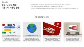 구글, 생성형 AI로
이용자의 사용성 향상
챗GPT와 같은 생성형 AI가 급부상하는 가운데, 구글 또한 검색·번역·제작·더빙 등의 서비스에서 AI를 적극적으로 도입
AI 챗봇 서비스 ‘바드’가 대표적이며, 유튜브 영상 제작 및 시청을 돕는 다양한 도구들도 개발 중
구글은 이러한 서비스를 선제적으로 도입함으로써 이용자의 사용성을 향상시키고, 치열한 경쟁 속 시장 내 지위를 확고히 정립할 것을 기대
AI를 접목한 구글 주요 서비스
AI를 통한 이미지 생성 기능을 통해 몇 달 이내로
동영상에서 가상으로 옷을 갈아입거나,
SF 같은 배경을 만들 수 있도록 업데이트 예정
유튜브 생성형 AI 도입 예정
AI 더빙 서비스인 ‘어라우드’를 기반으로
인공지능을 통해 동영상을 다양한 언어로
더빙하는 과정을 쉽게 만드는 도구 개발 중
유튜브 AI 더빙 테스트 돌입
지난 5월, 구글은 AI 챗봇 서비스 ‘바드’를 공개
최근 지원 언어를 40개 이상으로 늘리고
이미지 업로드를 지원하는 등 지속적인 업데이트 중
AI 챗봇 서비스 ‘바드’ 공개
100개 이상의 언어를 자동으로 인식하고
번역할 수 있는 대형 음성 모델 USM을 공개
유튜브 자동 자막 생성과 자동 음성 인식 기능에 적용
구글 음성 번역 AI 모델 ‘USM’ 공개
 