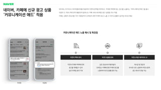네이버, 카페에 신규 광고 상품
‘커뮤니케이션 애드’ 적용
네이버는 초거대 AI 하이퍼클로바를 이용하여 지면의 문맥을 파악하고, 주제와 맥락에 맞는 광고를 노출하는 ‘커뮤니케이션 애드’를 출시
이용자 간 커뮤니케이션이 활발하게 일어나는 카페 서비스에 해당 광고 상품을 우선 적용
카페는 공통의 관심사를 가진 사람들끼리 모여있어 관련 주제의 광고 노출 시 타겟 도달률이 높아질 것으로 예상
지면의 주제와 맥락에 맞게
광고를 게재할 수 있어
높은 마케팅 효과 기대
지면의 맥락 분석
같은 관심사의 이용자들이
모여있는 카페에 관련 주제의 광고를
노출하여 타겟 도달률 증대 가능
타겟 도달률 증대
게시글 및 댓글과
유사한 UI로 노출되어 자연스럽게
광고 메시지 전달 가능
자연스러운 네이티브 UI
목록형
커뮤니케이션 애드 노출 예시 및 특장점
댓글형
 