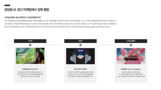 디지털 캠페인
생성형AI,광고·마케팅에서 접목활발
커머셜·콘텐츠 영상 제작부터 디지털 캠페인까지
광고·마케팅에서도 생성형 AI를 활용한 캠페인 집행이 활발합니다. 최신 기술의 활용으로 혁신적인 브랜드 이미지를 형성할 수 있고 소비자의 이목을 끌기에도 효과적이기 때문입니다.
삼성생명은 광고 영상을 제작할 때 필요한 소스(이미지·BGM·징글 등)를 100% AI로 제작했으며, GS25의 경우 쇼츠 콘텐츠 콘티를 Chat GPT가 답변한 내용을 기반으로 구성했습니다.
뿐만 아니라 현대자동차는 유저가 선택한 항목에 따라 이미지가 비스포크되는 마이크로 사이트를 오픈하여 고객과의 인터렉션을 보다 폭넓고 생동감 넘치게 만들고 있습니다.
삼성생명 ‘좋은 소식의 시작’
광고 영상의 모든 이미지·배경 음악·징글까지
다양한 인공지능 프로그램 및 툴을 활용해 제작,
업계 최초의 100% AI 기반 광고물
커머셜 콘텐츠
현대자동차 ‘Open for Imagination’
이용자가 캠페인 사이트에 접속해
가고 싶은 환경을 선택하거나 직접 입력하면
‘디 올 뉴 싼타페’와 어우러지는 이미지를 즉시 생성
GS25 ‘편GPT-편쪽이’
AI 캐릭터인 ‘편쪽이’가 질문에 답해주는 콘텐츠,
실제 콘티 또한 Chat GPT의 답변을 활용하며
GS25 제품·서비스 홍보 내용을 결합하여 구성
 