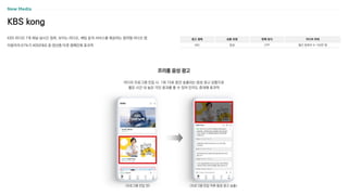 KBS kong
KBS 라디오 7개 채널 실시간 청취, 보이는 라디오, 채팅 등의 서비스를 제공하는 참여형 라디오 앱
이용자의 67%가 4050대로 중〮장년층 타겟 캠페인에 효과적
광고 형태
MO
상품 유형
음성
판매 방식
CPP
미디어 파워
월간 청취자 수 150만 명
라디오 프로그램 진입 시, 1회 10초 동안 송출되는 음성 광고 상품으로
짧은 시간 내 높은 각인 효과를 줄 수 있어 인지도 증대에 효과적
프리롤 음성 광고
<프로그램 진입 전> <프로그램 진입 직후 음성 광고 송출>
 