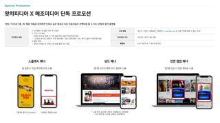 영화, TV프로그램, 책, 웹툰 작품을 검색하면 신뢰도 높은 별점과 다른 이용자들의 코멘트를 볼 수 있는 콘텐츠 평가 플랫폼
왓챠피디아 X 메조미디어 단독 프로모션
스플래시 배너
앱 실행 시 진입 화면에 단독 노출
보드 배너
앱/웹 내 6개 탭에 보드 형태로 노출
전면 팝업 배너
앱/웹 진입 시 팝업 형태로 노출
신청 방법 광고주, 브랜드, 집행일정 기재하여 m_plan@cj.net 로 전달 (*집행 확정 시 별도 안내)
프로모션 기간 2024년 1분기 (1월~3월)
매체력 누적 가입자 수 1,387만 명 이상
프로모션 내용
① 단가할인: 전 상품 10% 추가 할인
② 무상 구좌 제공
- 500만 원 이상 집행 시, 전면 팝업 배너 4일(약 580만원) 제공
- 1,000만 원 이상 집행 시, 전면 팝업 배너 7일(1,000만원) + 보드 배너 3일(약 193만원) 제공
③ 할증 면제
- 관심사 타겟팅 및 OS별 소재 분할 할증 무상 적용
스플래시 풀 (Full Screen) 스플래시 파셜(Partial) * 노출 지면: 홈 화면, 콘텐츠 상세페이지, 검색화면,
나의 왓챠 탭, 소식탭, 컬렉션 상세 페이지
 