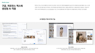 구글, 퍼포먼스 맥스에
생성형 AI 적용
AI 퍼포먼스 맥스의 주요 기능
퍼포먼스 맥스는 하나의 캠페인으로 유튜브〮DA〮검색 등 구글의 모든 인벤토리를 활용하여 실시간으로 최적화된 광고를 게재할 수 있는 시스템
구글은 미국 광고주를 대상으로 퍼포먼스 맥스에 생성형 AI를 적용하여 원하는 내용을 입력하면 광고 소재를 자동으로 생성하는 기능을 추가
카피나 이미지 제작에 들어가는 리소스를 절감할 수 있고, 하나의 캠페인에서 여러 인벤토리의 소재를 제작하고 관리할 수 있어 효율적
새로운 소재 생성
판매할 제품, 소구점, 특징 등을 입력하면 광고 문구, 이미지 등을 자동으로 생성
검색, 디스플레이 등 각 광고 인벤토리에 최적화된 소재 제공
기존 소재 변형
AI 이미지 편집 기능에서 원하는 배경을 텍스트로 입력하면 이에 맞는 배경을 생성
기존에 보유하고 있는 광고 이미지를 다양하게 변형 가능
 