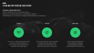 가상 공간에 구축된 자연 속에서 풍경을 감상하거나
명상, 음악, 릴렉싱 활동 등 스트레스를 완화하는
다양한 콘텐츠 경험을 통해 심리적 안정을 획득,
일상적인 멘탈 케어를 선호하는 MZ세대 선호도가 클 것
웨이트 트레이닝, 요가, 사이클 등 다양한 운동을 메타버스에서 진행,
시공간의 제약 없이 전 세계 이용자들과 함께 즐길 수 있고
운동 과정과 신체 상태가 디지털 기기에 연동되어 관리가 편리,
디지털 생태계에 익숙한 MZ세대 활동이 활발할 것
메타버스 의료 기관을 방문하여 진료 기록과 디바이스 측정 데이터로
원격 진료를 받고 의료진은 환자의 상태에 따라 약을 처방,
처방은 의약품 배달 서비스와 연동되어 환자에게 즉시 전달,
비대면을 선호하는 MZ세대는 메타버스 진료 이용률이 높을 것
피지컬 케어 메타버스 릴렉싱
비대면 진료
디지털 헬스케어 트렌드를 이끌 MZ세대
디지털 세대, 디지털 헬스케어를 소비하다
당연하게도, 디지털 헬스케어 서비스의 주 소비자는 MZ세대가 될 것입니다.
이들은 새로운 기술·시스템에 대한 이해와 적응이 빠르고, 건강에 대한 관심이 크기 때문입니다.
건강관리의 효율은 늘어나고 시공간의 제약은 사라진 디지털 헬스케어 시장에서 MZ세대의 소비는 더욱 늘어날 것입니다.
 