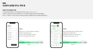 건강관리 습관을 만드는 루틴 앱
루틴을 지키며 성취감을 극대화
조사 결과에 따르면 MZ세대의 77%는 매일 실천하는 루틴이 있다고 합니다. (대학내일20대연구소,2021)
MZ세대는 작은 행동 하나하나가 쌓여 자신을 변화시킨다고 믿기 때문에 건강관리를 위한 자신만의 루틴을 형성합니다.
물 마시기, 스트레칭 하기, 비타민 먹기와 같이 사소하지만 삶의 질을 높이는 행동들을 규칙적으로 실천하며 성취감을 얻습니다.
운동하기, 물 마시기 등 하루 동안 수행해야 하는 루틴을 정하고
실행 여부와 시간을 체크할 수 있는 앱,
루틴 시작 시 타이머가 작동해 집중할 수 있도록 도움,
출시 1년여 만에 전 세계 다운로드 80만 건 돌파
루티너리
10대 21% 20대 24% 30대 38%
이용자 연령 (와이즈앱,22년1월기준) (와이즈앱,22년1월기준)
일일 루틴을 계획표 형태로 작성하고 실행 여부를 기록하는 앱,
성취율에 따라 배지, 스탬프를 수여하고
월간 통계를 한눈에 확인할 수 있어 꾸준한 실천에 도움,
다른 유저들과 서로 루틴을 공유하는 것도 가능
마이루틴
10대 23% 20대 34% 30대 20%
이용자 연령
MZ세대 83% MZ세대 77%
 