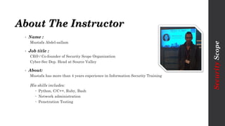About The Instructor
• Name :
Mustafa Abdel-sallam
• Job title :
CEO / Co-founder of Security Scope Organization
Cyber-Sec Dep. Head at Source Valley
• About:
Mustafa has more than 4 years experience in Information Security Training
His skills includes:
 Python, C/C++, Ruby, Bash
 Network administration
 Penetration Testing
SecurityScope
 