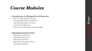 Course Modules
 Introduction to Metasploit and Setup lab
 What is Metasploit Framework
 Installing Metasploit on Windows
 Installing Metasploit on Linux
 Using Virtual Machines
 Remote Access Metasploit Through SSH
 Metasploit fundamentals
 Metasploit Architecture
 Metasploit Directories
 Metasploit Interfaces
 Metasploit Commands Basics
 Metasploit Database
SecurityScope
 