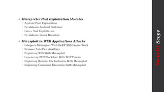  Meterpreter Post Exploitation Modules
 Android Post Exploitation
 Persistence Android Backdoor
 Linux Post Exploitation
 Persistence Linux Backdoor
 Metasploit in WEB Applications Attacks
 Integrate Metasploit With BeEF XSS Frame Work
 Browser AutoPwn Auxiliary
 Exploiting XSS With Metasploit
 Generating PHP Backdoor With MSFVenom
 Exploiting Remote File Inclusion With Metasploit
 Exploiting Command Execution With Metasploit
SecurityScope
 