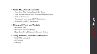  Avoid AV, IDs and Firewalls
 How Does AVs, Firewalls and IDs Work
 How Reverse Connections Bypasses The Detections
 How to Bypass AV
 Automated tools to Avoid AV Detections
 Manually Avoid AV Detections
 Metasploit Tools and Scripts
 Metasploit tools
 Metasploit Resource Scripts
 Make Your Own Metasploit Resource Scripts
 Using External Tools With Metasploit
 BeEF XSS (detailed)
 SET Toolkit
 Ettercap
SecurityScope
 