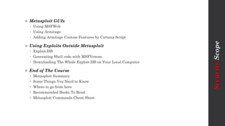  Metasploit GUIs
 Using MSFWeb
 Using Armitage
 Adding Armitage Custom Features by Cortana Script
 Using Exploits Outside Metasploit
 Exploit-DB
 Generating Shell code with MSFVenom
 Downloading The Whole Exploit-DB on Your Local Computer
 End of The Course
• Metasploit Summary
• Some Things You Need to Know
• Where to go from here
• Recommended Books To Read
• Metasploit Commands Cheat Sheet
SecurityScope
 