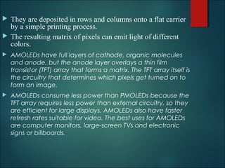  They are deposited in rows and columns onto a flat carrier
by a simple printing process.
 The resulting matrix of pixels can emit light of different
colors.
 AMOLEDs have full layers of cathode, organic molecules
and anode, but the anode layer overlays a thin film
transistor (TFT) array that forms a matrix. The TFT array itself is
the circuitry that determines which pixels get turned on to
form an image.
 AMOLEDs consume less power than PMOLEDs because the
TFT array requires less power than external circuitry, so they
are efficient for large displays. AMOLEDs also have faster
refresh rates suitable for video. The best uses for AMOLEDs
are computer monitors, large-screen TVs and electronic
signs or billboards.
 